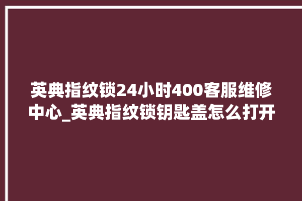 英典指纹锁24小时400客服维修中心_英典指纹锁钥匙盖怎么打开 。指纹锁