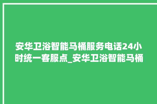 安华卫浴智能马桶服务电话24小时统一客服点_安华卫浴智能马桶冲水无力怎么解决 。马桶