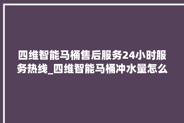 四维智能马桶售后服务24小时服务热线_四维智能马桶冲水量怎么调节 。马桶