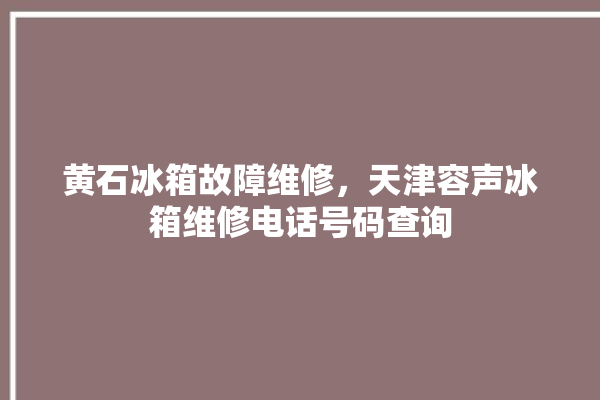 黄石冰箱故障维修，天津容声冰箱维修电话号码查询