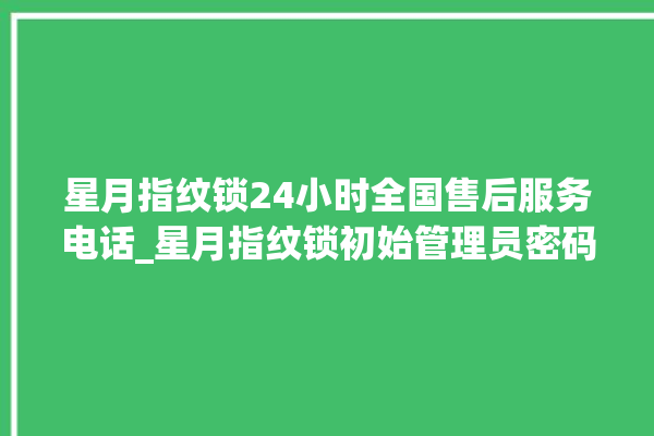 星月指纹锁24小时全国售后服务电话_星月指纹锁初始管理员密码忘了 。星月