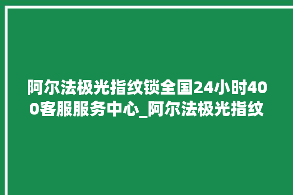 阿尔法极光指纹锁全国24小时400客服服务中心_阿尔法极光指纹锁换电池 。阿尔法