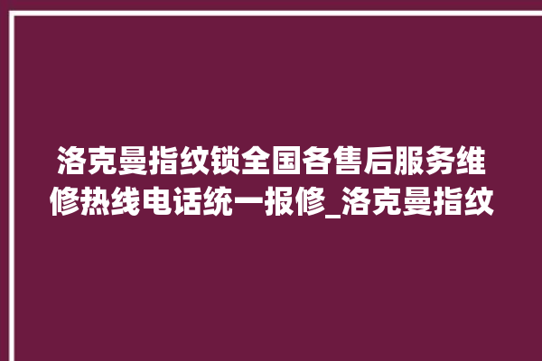 洛克曼指纹锁全国各售后服务维修热线电话统一报修_洛克曼指纹锁说明书图解 。洛克