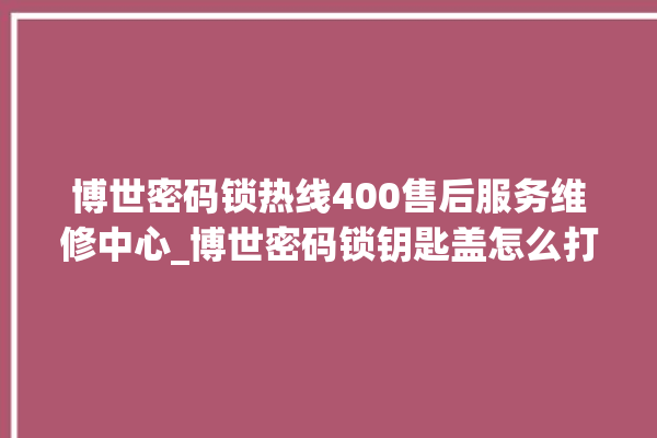 博世密码锁热线400售后服务维修中心_博世密码锁钥匙盖怎么打开 。密码锁