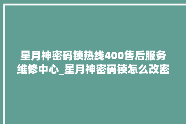 星月神密码锁热线400售后服务维修中心_星月神密码锁怎么改密码 。神密