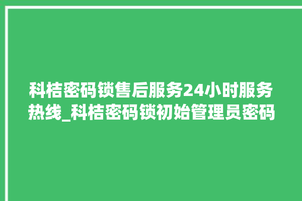 科桔密码锁售后服务24小时服务热线_科桔密码锁初始管理员密码忘了 。密码锁