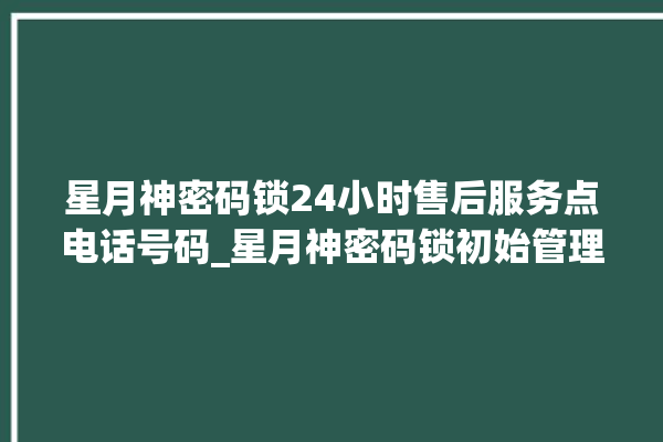 星月神密码锁24小时售后服务点电话号码_星月神密码锁初始管理员密码忘了 。神密