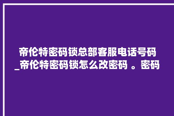 帝伦特密码锁总部客服电话号码_帝伦特密码锁怎么改密码 。密码锁