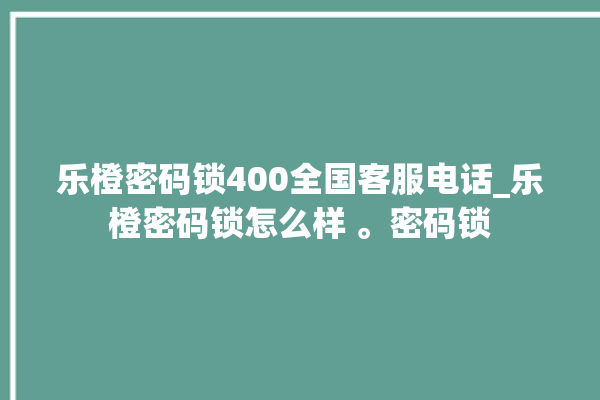 乐橙密码锁400全国客服电话_乐橙密码锁怎么样 。密码锁