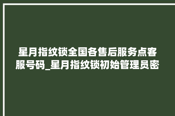 星月指纹锁全国各售后服务点客服号码_星月指纹锁初始管理员密码忘了 。星月