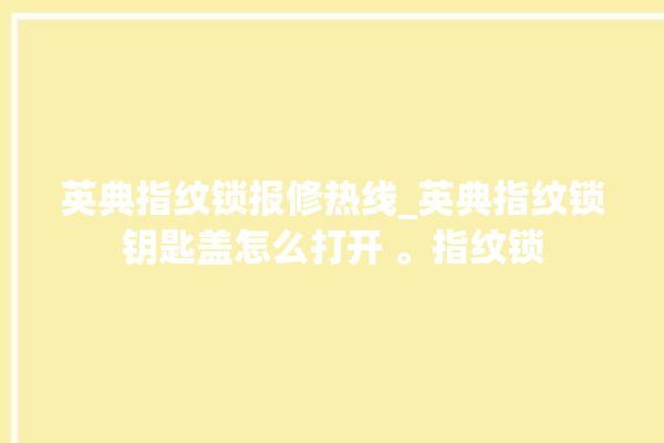 英典指纹锁报修热线_英典指纹锁钥匙盖怎么打开 。指纹锁