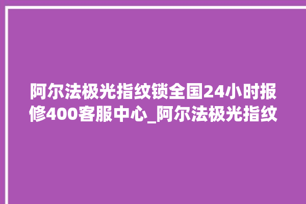 阿尔法极光指纹锁全国24小时报修400客服中心_阿尔法极光指纹锁怎么样 。阿尔法