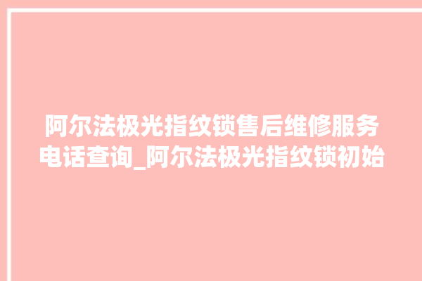 阿尔法极光指纹锁售后维修服务电话查询_阿尔法极光指纹锁初始管理员密码忘了 。阿尔法