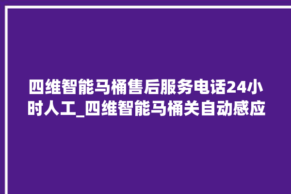 四维智能马桶售后服务电话24小时人工_四维智能马桶关自动感应 。马桶