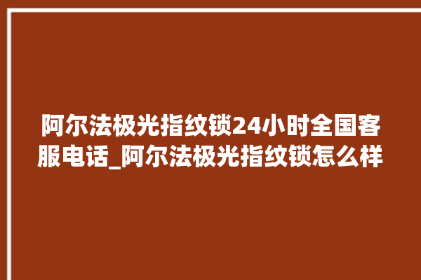 阿尔法极光指纹锁24小时全国客服电话_阿尔法极光指纹锁怎么样 。阿尔法