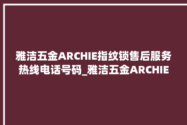 雅洁五金ARCHIE指纹锁售后服务热线电话号码_雅洁五金ARCHIE指纹锁怎么改密码 。指纹锁