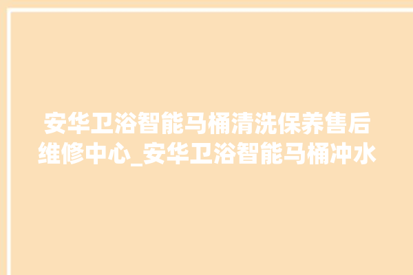 安华卫浴智能马桶清洗保养售后维修中心_安华卫浴智能马桶冲水量怎么调节 。马桶