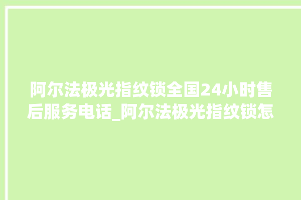 阿尔法极光指纹锁全国24小时售后服务电话_阿尔法极光指纹锁怎么恢复出厂设置 。阿尔法