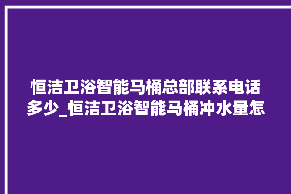 恒洁卫浴智能马桶总部联系电话多少_恒洁卫浴智能马桶冲水量怎么调节 。马桶