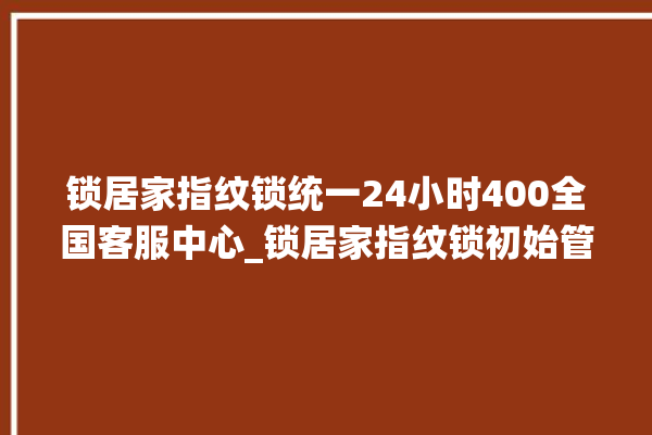 锁居家指纹锁统一24小时400全国客服中心_锁居家指纹锁初始管理员密码忘了 。指纹锁