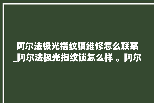 阿尔法极光指纹锁维修怎么联系_阿尔法极光指纹锁怎么样 。阿尔法