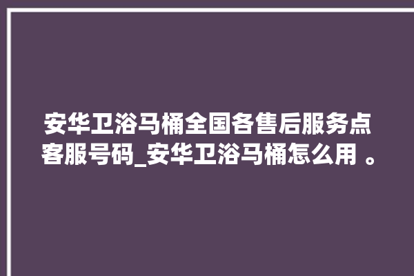 安华卫浴马桶全国各售后服务点客服号码_安华卫浴马桶怎么用 。马桶