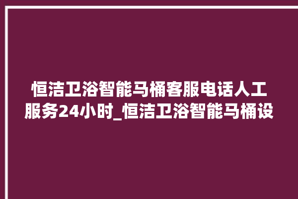 恒洁卫浴智能马桶客服电话人工服务24小时_恒洁卫浴智能马桶设置自动冲水 。马桶