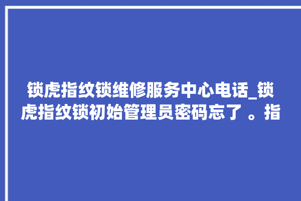 锁虎指纹锁维修服务中心电话_锁虎指纹锁初始管理员密码忘了 。指纹锁