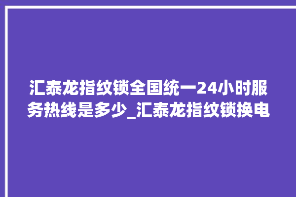 汇泰龙指纹锁全国统一24小时服务热线是多少_汇泰龙指纹锁换电池 。泰龙