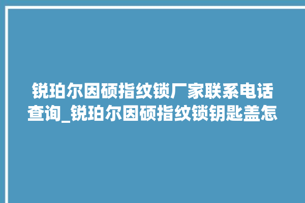 锐珀尔因硕指纹锁厂家联系电话查询_锐珀尔因硕指纹锁钥匙盖怎么打开 。指纹锁