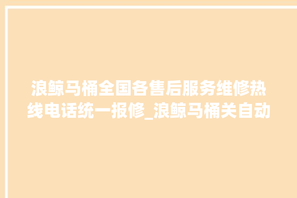 浪鲸马桶全国各售后服务维修热线电话统一报修_浪鲸马桶关自动感应 。马桶