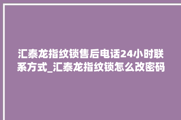 汇泰龙指纹锁售后电话24小时联系方式_汇泰龙指纹锁怎么改密码 。泰龙