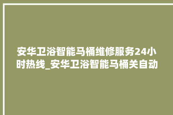 安华卫浴智能马桶维修服务24小时热线_安华卫浴智能马桶关自动感应 。马桶