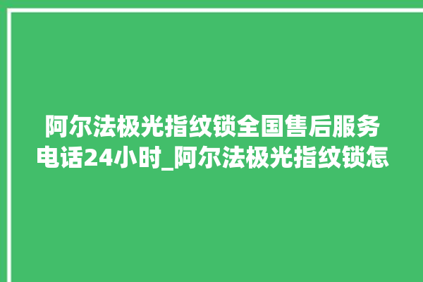 阿尔法极光指纹锁全国售后服务电话24小时_阿尔法极光指纹锁怎么样 。阿尔法