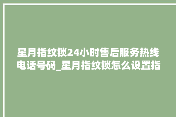 星月指纹锁24小时售后服务热线电话号码_星月指纹锁怎么设置指纹 。星月