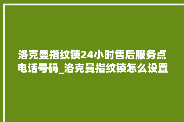 洛克曼指纹锁24小时售后服务点电话号码_洛克曼指纹锁怎么设置指纹 。洛克