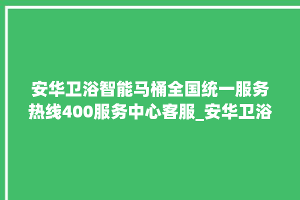 安华卫浴智能马桶全国统一服务热线400服务中心客服_安华卫浴智能马桶设置自动冲水 。马桶