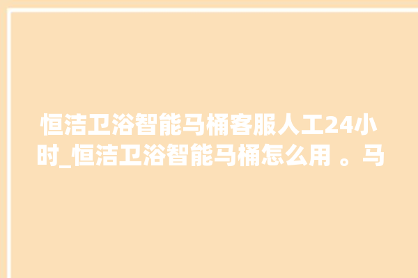 恒洁卫浴智能马桶客服人工24小时_恒洁卫浴智能马桶怎么用 。马桶