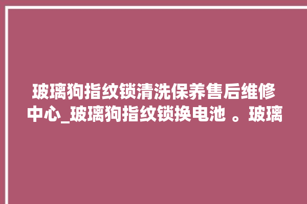 玻璃狗指纹锁清洗保养售后维修中心_玻璃狗指纹锁换电池 。玻璃