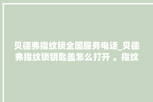 贝德弗指纹锁全国服务电话_贝德弗指纹锁钥匙盖怎么打开 。指纹锁