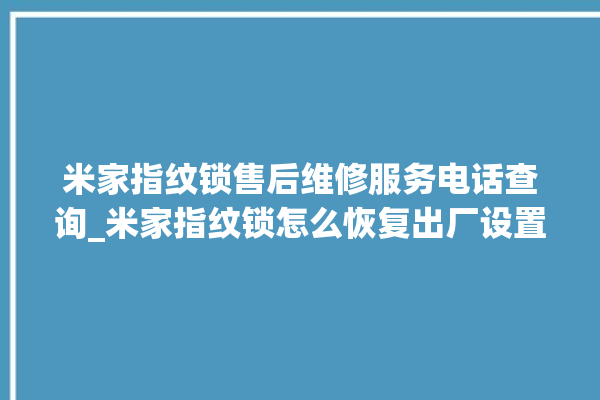 米家指纹锁售后维修服务电话查询_米家指纹锁怎么恢复出厂设置 。指纹锁