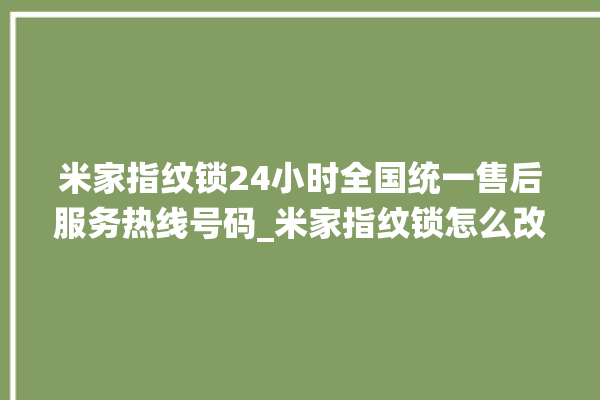 米家指纹锁24小时全国统一售后服务热线号码_米家指纹锁怎么改密码 。指纹锁