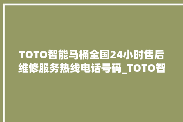 TOTO智能马桶全国24小时售后维修服务热线电话号码_TOTO智能马桶设置自动冲水 。马桶