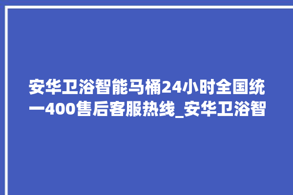 安华卫浴智能马桶24小时全国统一400售后客服热线_安华卫浴智能马桶冲水感应怎么调 。马桶