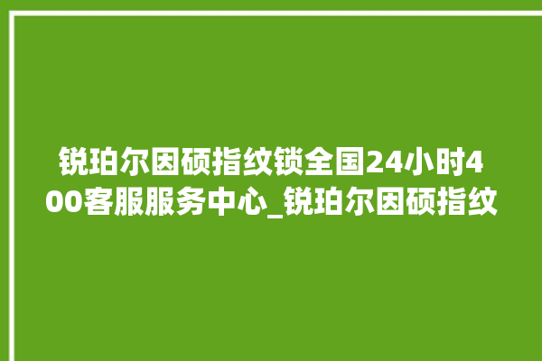 锐珀尔因硕指纹锁全国24小时400客服服务中心_锐珀尔因硕指纹锁怎么样 。指纹锁