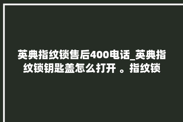 英典指纹锁售后400电话_英典指纹锁钥匙盖怎么打开 。指纹锁