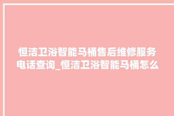 恒洁卫浴智能马桶售后维修服务电话查询_恒洁卫浴智能马桶怎么用 。马桶