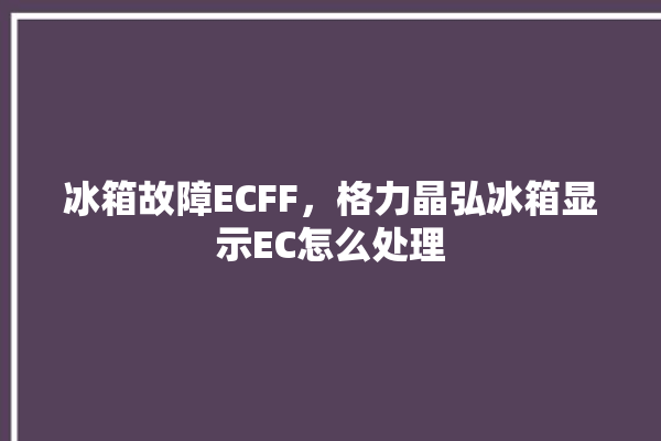 冰箱故障ECFF，格力晶弘冰箱显示EC怎么处理