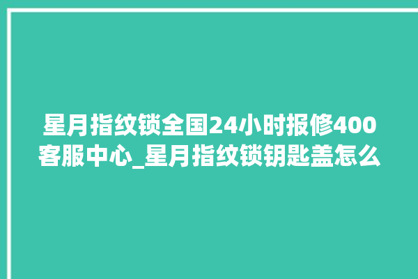 星月指纹锁全国24小时报修400客服中心_星月指纹锁钥匙盖怎么打开 。星月