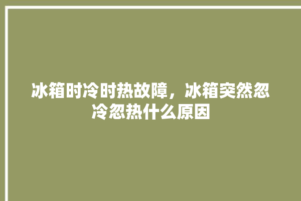 冰箱时冷时热故障，冰箱突然忽冷忽热什么原因